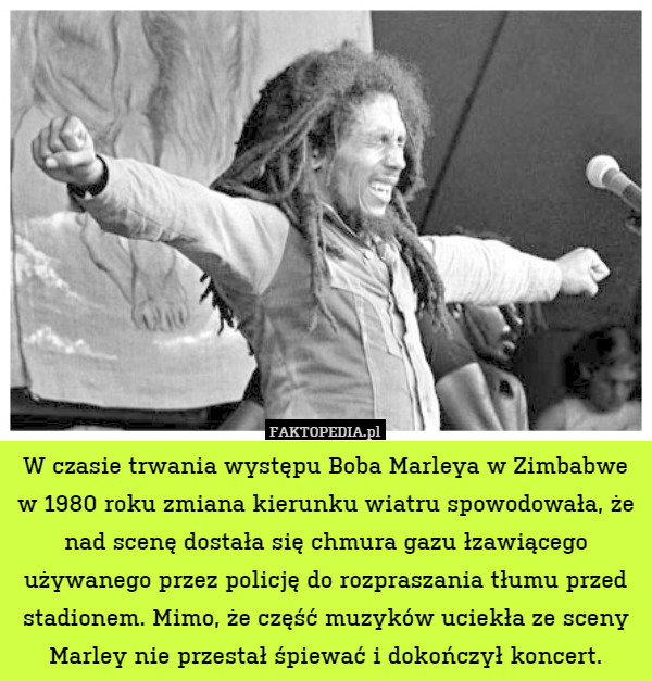 W czasie trwania występu Boba Marleya w Zimbabwe w 1980 roku zmiana kierunku wiatru spowodowała, że nad scenę dostała się chmura gazu łzawiącego używanego przez policję do rozpraszania tłumu przed stadionem. Mimo, że część muzyków uciekła ze sceny Marley nie przestał śpiewać i dokończył koncert. 