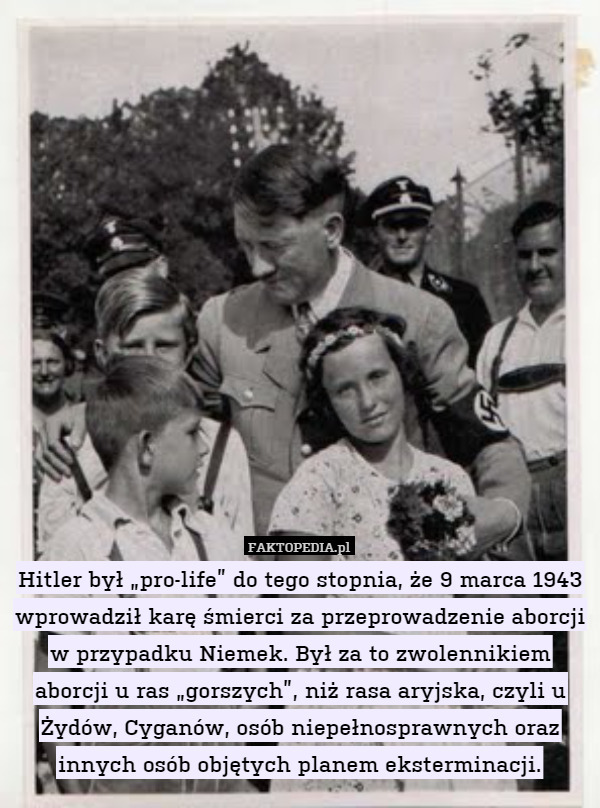 Hitler był „pro-life” do tego stopnia, że 9 marca 1943 wprowadził karę śmierci za przeprowadzenie aborcji w przypadku Niemek. Był za to zwolennikiem aborcji u ras „gorszych”, niż rasa aryjska, czyli u Żydów, Cyganów, osób niepełnosprawnych oraz innych osób objętych planem eksterminacji. 