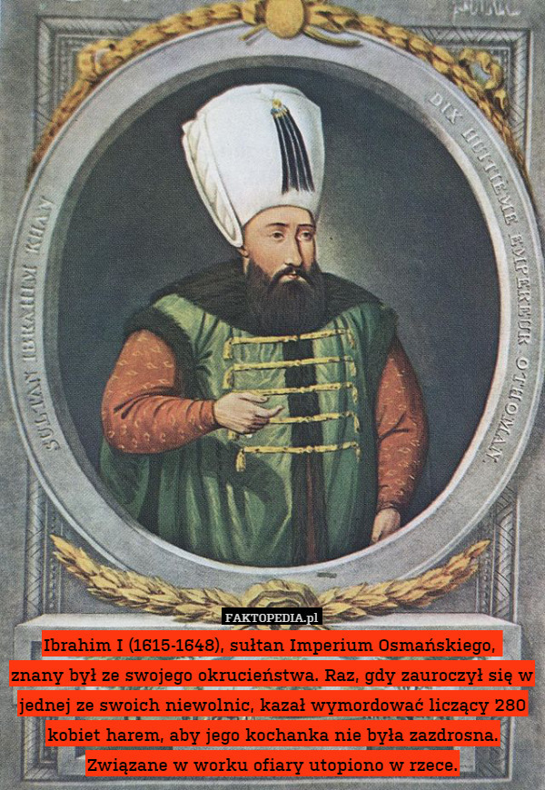 Ibrahim I (1615-1648), sułtan Imperium Osmańskiego, 
znany był ze swojego okrucieństwa. Raz, gdy zauroczył się w jednej ze swoich niewolnic, kazał wymordować liczący 280 kobiet harem, aby jego kochanka nie była zazdrosna. Związane w worku ofiary utopiono w rzece. 