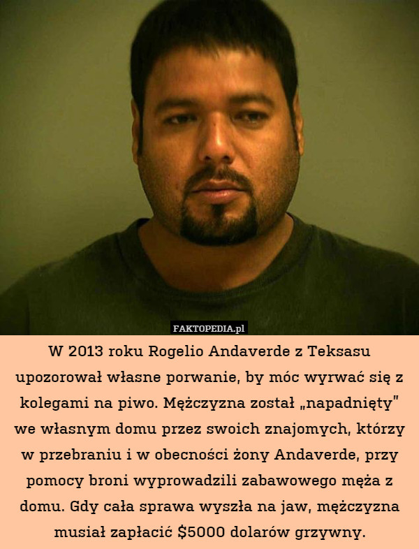 W 2013 roku Rogelio Andaverde z Teksasu upozorował własne porwanie, by móc wyrwać się z kolegami na piwo. Mężczyzna został „napadnięty” we własnym domu przez swoich znajomych, którzy w przebraniu i w obecności żony Andaverde, przy pomocy broni wyprowadzili zabawowego męża z domu. Gdy cała sprawa wyszła na jaw, mężczyzna musiał zapłacić $5000 dolarów grzywny. 