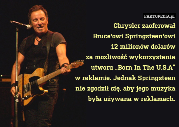 Chrysler zaoferował
Bruce&apos;owi Springsteen&apos;owi
12 milionów dolarów
za możliwość wykorzystania
utworu „Born In The U.S.A”
w reklamie. Jednak Springsteen
nie zgodził się, aby jego muzyka
była używana w reklamach. 