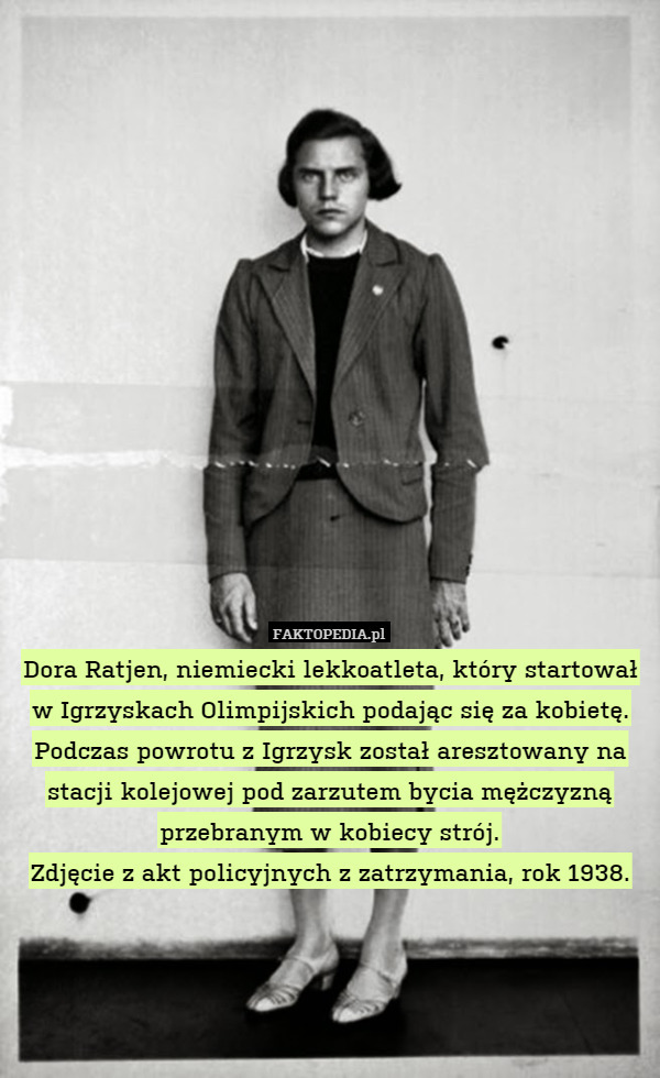 Dora Ratjen, niemiecki lekkoatleta, który startował w Igrzyskach Olimpijskich podając się za kobietę. Podczas powrotu z Igrzysk został aresztowany na stacji kolejowej pod zarzutem bycia mężczyzną przebranym w kobiecy strój.
Zdjęcie z akt policyjnych z zatrzymania, rok 1938. 