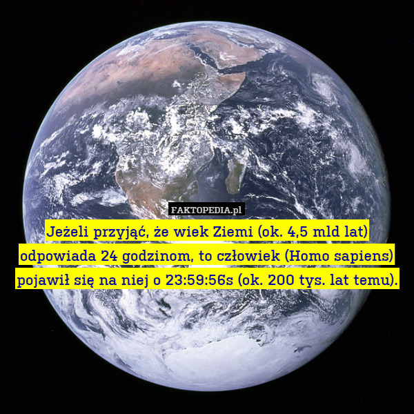 Jeżeli przyjąć, że wiek Ziemi (ok. 4,5 mld lat) odpowiada 24 godzinom, to człowiek (Homo sapiens) pojawił się na niej o 23:59:56s (ok. 200 tys. lat temu). 