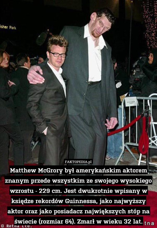 Matthew McGrory był amerykańskim aktorem znanym przede wszystkim ze swojego wysokiego wzrostu - 229 cm. Jest dwukrotnie wpisany w księdze rekordów Guinnessa, jako najwyższy aktor oraz jako posiadacz największych stóp na świecie (rozmiar 64). Zmarł w wieku 32 lat. 