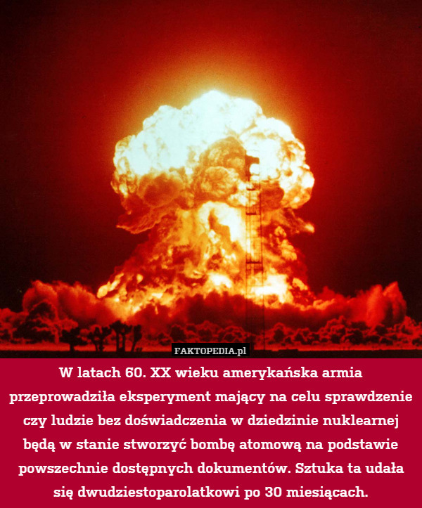 W latach 60. XX wieku amerykańska armia przeprowadziła eksperyment mający na celu sprawdzenie czy ludzie bez doświadczenia w dziedzinie nuklearnej będą w stanie stworzyć bombę atomową na podstawie powszechnie dostępnych dokumentów. Sztuka ta udała się dwudziestoparolatkowi po 30 miesiącach. 