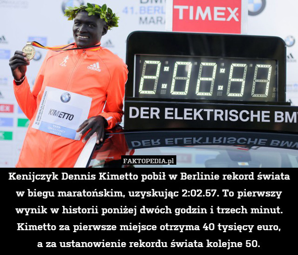 Kenijczyk Dennis Kimetto pobił w Berlinie rekord świata w biegu maratońskim, uzyskując 2:02.57. To pierwszy wynik w historii poniżej dwóch godzin i trzech minut. Kimetto za pierwsze miejsce otrzyma 40 tysięcy euro,
a za ustanowienie rekordu świata kolejne 50. 