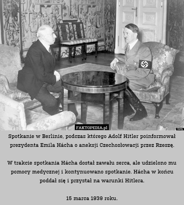 Spotkanie w Berlinie, podczas którego Adolf Hitler poinformował prezydenta Emila Hácha o aneksji Czechosłowacji przez Rzeszę.

W trakcie spotkania Hácha dostał zawału serca, ale udzielono mu pomocy medycznej i kontynuowano spotkanie. Hácha w końcu poddał się i przystał na warunki Hitlera.

15 marca 1939 roku. 