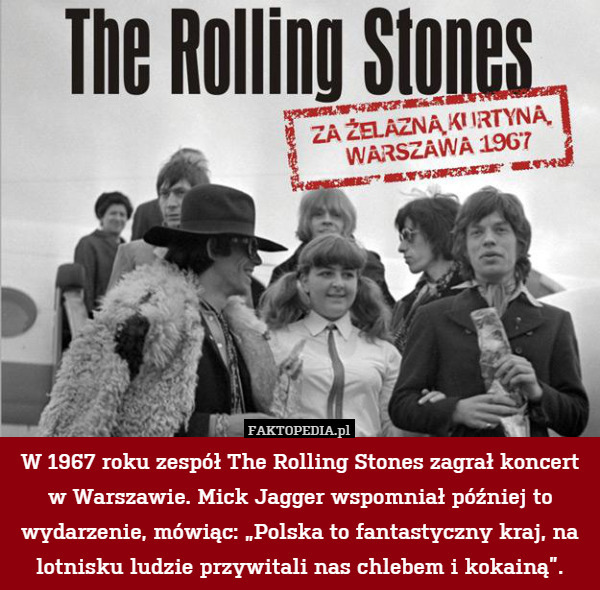 W 1967 roku zespół The Rolling Stones zagrał koncert w Warszawie. Mick Jagger wspomniał później to wydarzenie, mówiąc: „Polska to fantastyczny kraj, na lotnisku ludzie przywitali nas chlebem i kokainą”. 