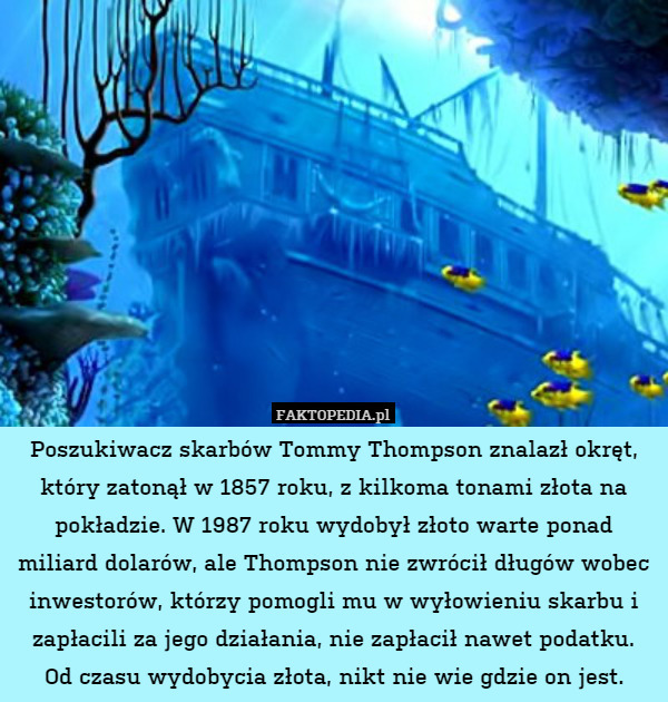 Poszukiwacz skarbów Tommy Thompson znalazł okręt,
który zatonął w 1857 roku, z kilkoma tonami złota na pokładzie. W 1987 roku wydobył złoto warte ponad miliard dolarów, ale Thompson nie zwrócił długów wobec inwestorów, którzy pomogli mu w wyłowieniu skarbu i zapłacili za jego działania, nie zapłacił nawet podatku.
Od czasu wydobycia złota, nikt nie wie gdzie on jest. 