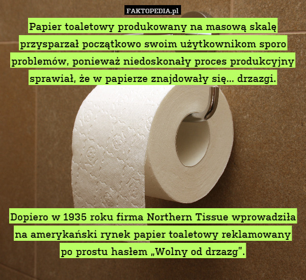 Papier toaletowy produkowany na masową skalę przysparzał początkowo swoim użytkownikom sporo problemów, ponieważ niedoskonały proces produkcyjny sprawiał, że w papierze znajdowały się... drzazgi.







Dopiero w 1935 roku firma Northern Tissue wprowadziła na amerykański rynek papier toaletowy reklamowany
po prostu hasłem „Wolny od drzazg”. 