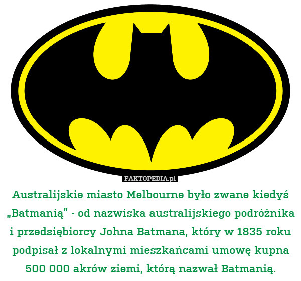 Australijskie miasto Melbourne było zwane kiedyś „Batmanią” - od nazwiska australijskiego podróżnika i przedsiębiorcy Johna Batmana, który w 1835 roku podpisał z lokalnymi mieszkańcami umowę kupna 500 000 akrów ziemi, którą nazwał Batmanią. 