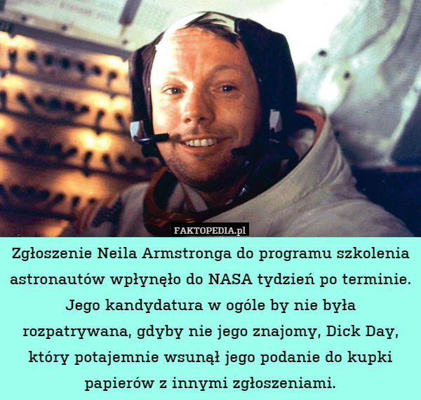 Zgłoszenie Neila Armstronga do programu szkolenia astronautów wpłynęło do NASA tydzień po terminie. Jego kandydatura w ogóle by nie była rozpatrywana, gdyby nie jego znajomy, Dick Day, który potajemnie wsunął jego podanie do kupki papierów z innymi zgłoszeniami. 