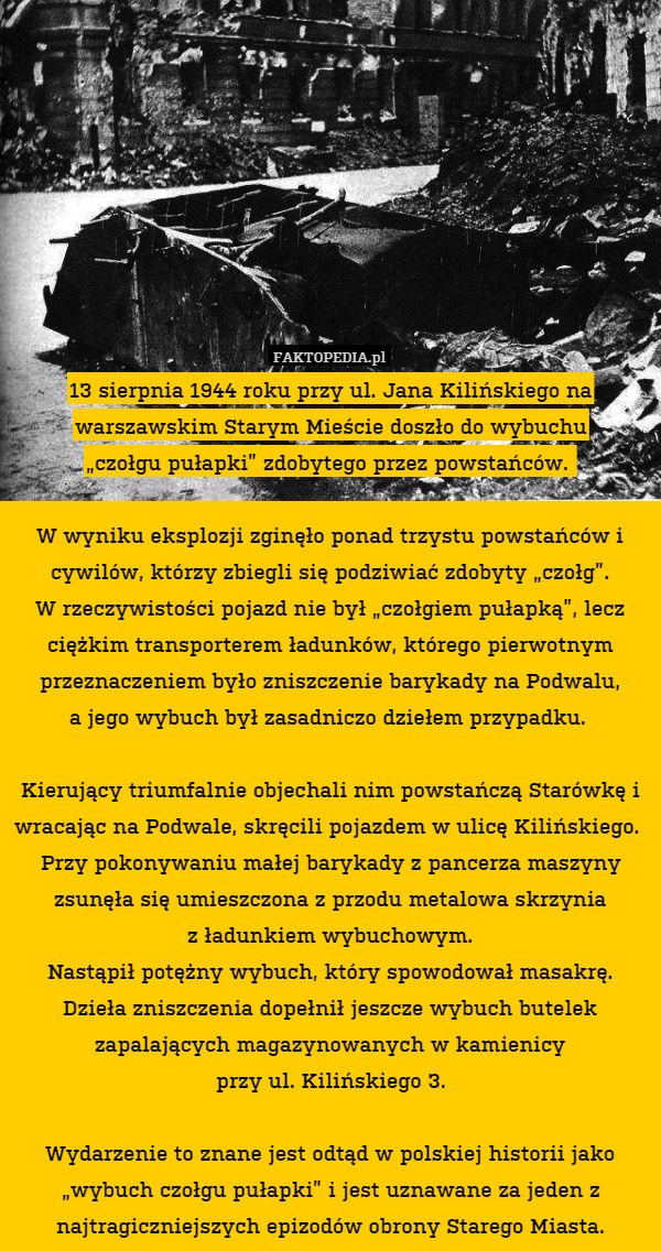 13 sierpnia 1944 roku przy ul. Jana Kilińskiego na warszawskim Starym Mieście doszło do wybuchu
„czołgu pułapki” zdobytego przez powstańców. 

W wyniku eksplozji zginęło ponad trzystu powstańców i cywilów, którzy zbiegli się podziwiać zdobyty „czołg”.
W rzeczywistości pojazd nie był „czołgiem pułapką”, lecz ciężkim transporterem ładunków, którego pierwotnym przeznaczeniem było zniszczenie barykady na Podwalu,
a jego wybuch był zasadniczo dziełem przypadku. 

Kierujący triumfalnie objechali nim powstańczą Starówkę i wracając na Podwale, skręcili pojazdem w ulicę Kilińskiego. 
Przy pokonywaniu małej barykady z pancerza maszyny zsunęła się umieszczona z przodu metalowa skrzynia
z ładunkiem wybuchowym.
Nastąpił potężny wybuch, który spowodował masakrę. Dzieła zniszczenia dopełnił jeszcze wybuch butelek zapalających magazynowanych w kamienicy
przy ul. Kilińskiego 3.

Wydarzenie to znane jest odtąd w polskiej historii jako „wybuch czołgu pułapki” i jest uznawane za jeden z najtragiczniejszych epizodów obrony Starego Miasta. 