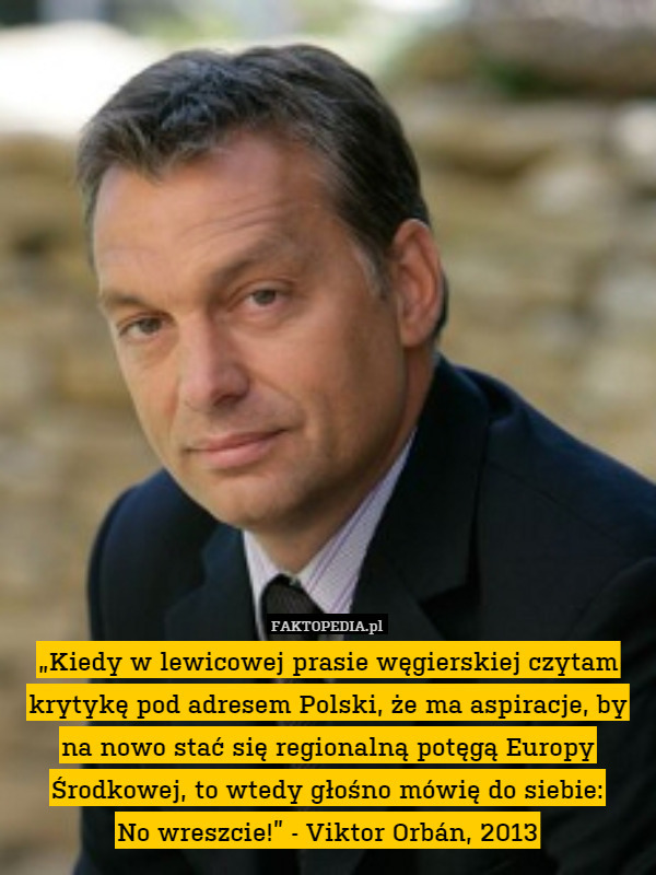 „Kiedy w lewicowej prasie węgierskiej czytam krytykę pod adresem Polski, że ma aspiracje, by na nowo stać się regionalną potęgą Europy Środkowej, to wtedy głośno mówię do siebie:
No wreszcie!” - Viktor Orbán, 2013 