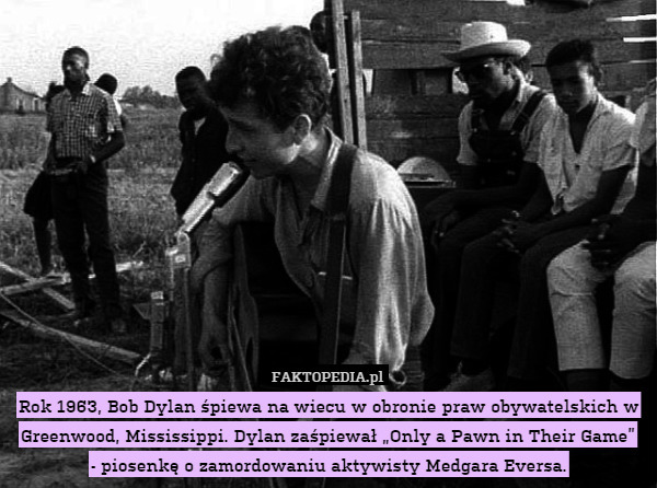 Rok 1963, Bob Dylan śpiewa na wiecu w obronie praw obywatelskich w Greenwood, Mississippi. Dylan zaśpiewał „Only a Pawn in Their Game”
- piosenkę o zamordowaniu aktywisty Medgara Eversa. 