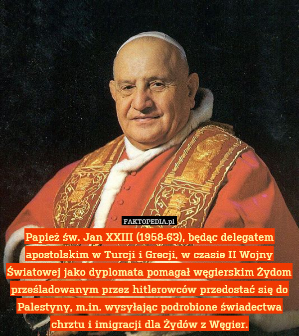 Papież św. Jan XXIII (1958-63), będąc delegatem apostolskim w Turcji i Grecji, w czasie II Wojny Światowej jako dyplomata pomagał węgierskim Żydom prześladowanym przez hitlerowców przedostać się do Palestyny, m.in. wysyłając podrobione świadectwa chrztu i imigracji dla Żydów z Węgier. 