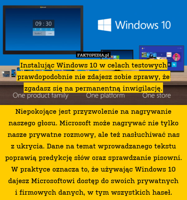 Instalując Windows 10 w celach testowych prawdopodobnie nie zdajesz sobie sprawy, że zgadasz się na permanentną inwigilację.

Niepokojące jest przyzwolenie na nagrywanie naszego głosu. Microsoft może nagrywać nie tylko nasze prywatne rozmowy, ale też nasłuchiwać nas
z ukrycia. Dane na temat wprowadzanego tekstu poprawią predykcję słów oraz sprawdzanie pisowni. W praktyce oznacza to, że używając Windows 10 dajesz Microsoftowi dostęp do swoich prywatnych
i firmowych danych, w tym wszystkich haseł. 