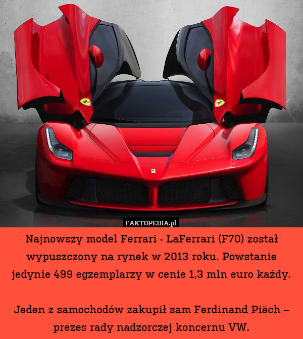 Najnowszy model Ferrari - LaFerrari (F70) został wypuszczony na rynek w 2013 roku. Powstanie jedynie 499 egzemplarzy w cenie 1,3 mln euro każdy.

Jeden z samochodów zakupił sam Ferdinand Piëch – prezes rady nadzorczej koncernu VW. 