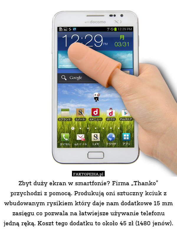 Zbyt duży ekran w smartfonie? Firma „Thanko” przychodzi z pomocą. Produkują oni sztuczny kciuk z wbudowanym rysikiem który daje nam dodatkowe 15 mm zasięgu co pozwala na łatwiejsze używanie telefonu jedną ręką. Koszt tego dodatku to około 45 zł (1480 jenów). 