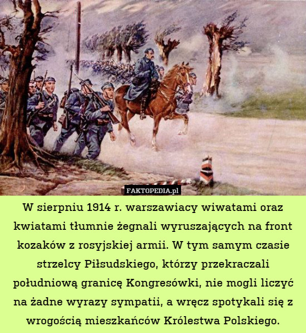 W sierpniu 1914 r. warszawiacy wiwatami oraz kwiatami tłumnie żegnali wyruszających na front kozaków z rosyjskiej armii. W tym samym czasie strzelcy Piłsudskiego, którzy przekraczali południową granicę Kongresówki, nie mogli liczyć na żadne wyrazy sympatii, a wręcz spotykali się z wrogością mieszkańców Królestwa Polskiego. 