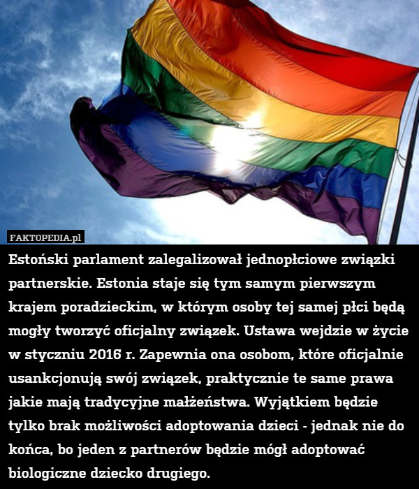 Estoński parlament zalegalizował jednopłciowe związki partnerskie. Estonia staje się tym samym pierwszym krajem poradzieckim, w którym osoby tej samej płci będą mogły tworzyć oficjalny związek. Ustawa wejdzie w życie w styczniu 2016 r. Zapewnia ona osobom, które oficjalnie usankcjonują swój związek, praktycznie te same prawa jakie mają tradycyjne małżeństwa. Wyjątkiem będzie tylko brak możliwości adoptowania dzieci - jednak nie do końca, bo jeden z partnerów będzie mógł adoptować biologiczne dziecko drugiego. 