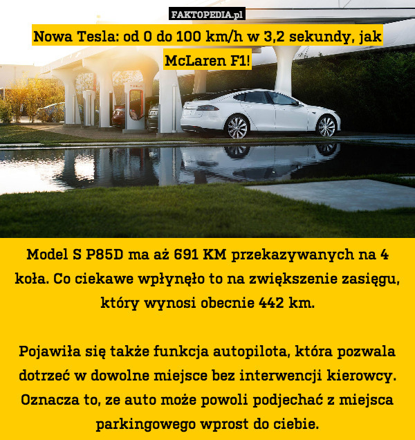Nowa Tesla: od 0 do 100 km/h w 3,2 sekundy, jak McLaren F1!







Model S P85D ma aż 691 KM przekazywanych na 4 koła. Co ciekawe wpłynęło to na zwiększenie zasięgu, który wynosi obecnie 442 km.

Pojawiła się także funkcja autopilota, która pozwala dotrzeć w dowolne miejsce bez interwencji kierowcy. Oznacza to, ze auto może powoli podjechać z miejsca parkingowego wprost do ciebie. 