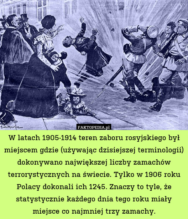 W latach 1905-1914 teren zaboru rosyjskiego był miejscem gdzie (używając dzisiejszej terminologii) dokonywano największej liczby zamachów terrorystycznych na świecie. Tylko w 1906 roku Polacy dokonali ich 1245. Znaczy to tyle, że statystycznie każdego dnia tego roku miały miejsce co najmniej trzy zamachy. 