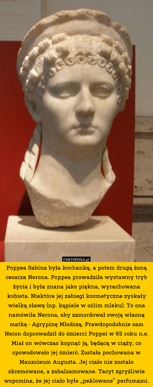 Poppea Sabina była kochanką, a potem drugą żoną cesarza Nerona. Poppea prowadziła wystawny tryb życia i była znana jako piękna, wyrachowana kobieta. Niektóre jej zabiegi kosmetyczne zyskały wielką sławę (np. kąpiele w oślim mleku). To ona namówiła Nerona, aby zamordował swoją własną matkę - Agrypinę Młodszą. Prawdopodobnie sam Neron doprowadził do śmierci Poppei w 65 roku n.e. Miał on wówczas kopnąć ją, będącą w ciąży, co spowodowało jej śmierć. Została pochowana w Mauzoleum Augusta. Jej ciało nie zostało skremowane, a zabalsamowane. Tacyt zgryźliwie wspomina, że jej ciało było „peklowane” perfumami. 