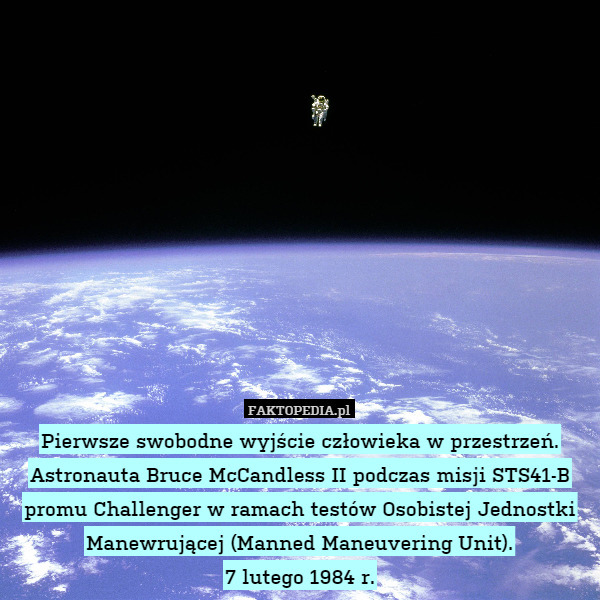 Pierwsze swobodne wyjście człowieka w przestrzeń.
Astronauta Bruce McCandless II podczas misji STS41-B promu Challenger w ramach testów Osobistej Jednostki Manewrującej (Manned Maneuvering Unit).
7 lutego 1984 r. 