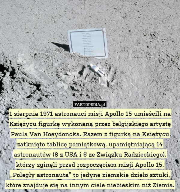 1 sierpnia 1971 astronauci misji Apollo 15 umieścili na Księżycu figurkę wykonaną przez belgijskiego artystę Paula Van Hoeydoncka. Razem z figurką na Księżycu zatknięto tablicę pamiątkową, upamiętniającą 14 astronautów (8 z USA i 6 ze Związku Radzieckiego), którzy zginęli przed rozpoczęciem misji Apollo 15. „Poległy astronauta” to jedyne ziemskie dzieło sztuki, które znajduje się na innym ciele niebieskim niż Ziemia. 