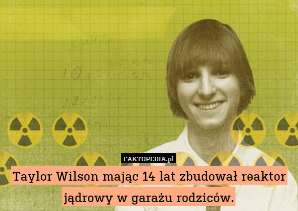Taylor Wilson mając 14 lat zbudował reaktor jądrowy w garażu rodziców. 