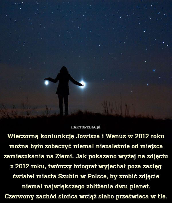 Wieczorną koniunkcję Jowisza i Wenus w 2012 roku można było zobaczyć niemal niezależnie od miejsca zamieszkania na Ziemi. Jak pokazano wyżej na zdjęciu z 2012 roku, twórczy fotograf wyjechał poza zasięg świateł miasta Szubin w Polsce, by zrobić zdjęcie niemal największego zbliżenia dwu planet.
Czerwony zachód słońca wciąż słabo prześwieca w tle. 