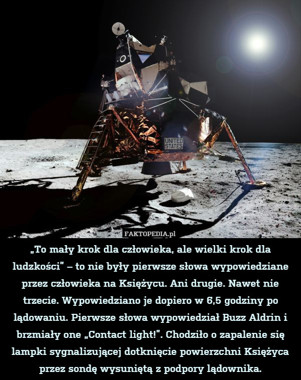 „To mały krok dla człowieka, ale wielki krok dla ludzkości” – to nie były pierwsze słowa wypowiedziane przez człowieka na Księżycu. Ani drugie. Nawet nie trzecie. Wypowiedziano je dopiero w 6,5 godziny po lądowaniu. Pierwsze słowa wypowiedział Buzz Aldrin i brzmiały one „Contact light!”. Chodziło o zapalenie się lampki sygnalizującej dotknięcie powierzchni Księżyca przez sondę wysuniętą z podpory lądownika. 