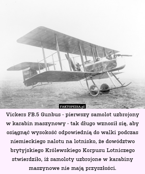 Vickers FB.5 Gunbus - pierwszy samolot uzbrojony w karabin maszynowy - tak długo wznosił się, aby osiągnąć wysokość odpowiednią do walki podczas niemieckiego nalotu na lotnisko, że dowództwo brytyjskiego Królewskiego Korpusu Lotniczego stwierdziło, iż samoloty uzbrojone w karabiny maszynowe nie mają przyszłości. 