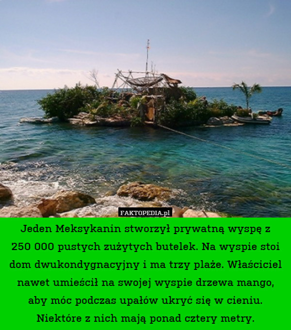 Jeden Meksykanin stworzył prywatną wyspę z
250 000 pustych zużytych butelek. Na wyspie stoi dom dwukondygnacyjny i ma trzy plaże. Właściciel nawet umieścił na swojej wyspie drzewa mango, aby móc podczas upałów ukryć się w cieniu. Niektóre z nich mają ponad cztery metry. 