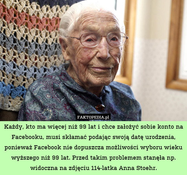 Każdy, kto ma więcej niż 99 lat i chce założyć sobie konto na Facebooku, musi skłamać podając swoją datę urodzenia, ponieważ Facebook nie dopuszcza możliwości wyboru wieku wyższego niż 99 lat. Przed takim problemem stanęła np. widoczna na zdjęciu 114-latka Anna Stoehr. 