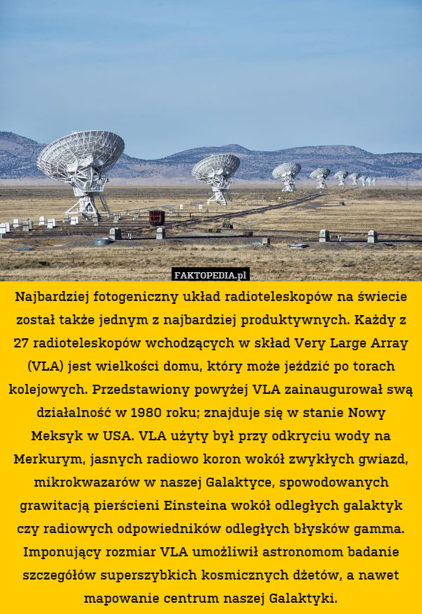 Najbardziej fotogeniczny układ radioteleskopów na świecie został także jednym z najbardziej produktywnych. Każdy z 27 radioteleskopów wchodzących w skład Very Large Array (VLA) jest wielkości domu, który może jeździć po torach kolejowych. Przedstawiony powyżej VLA zainaugurował swą działalność w 1980 roku; znajduje się w stanie Nowy Meksyk w USA. VLA użyty był przy odkryciu wody na Merkurym, jasnych radiowo koron wokół zwykłych gwiazd, mikrokwazarów w naszej Galaktyce, spowodowanych grawitacją pierścieni Einsteina wokół odległych galaktyk czy radiowych odpowiedników odległych błysków gamma. Imponujący rozmiar VLA umożliwił astronomom badanie szczegółów superszybkich kosmicznych dżetów, a nawet mapowanie centrum naszej Galaktyki. 