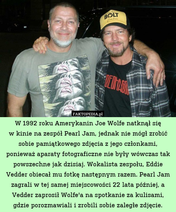 W 1992 roku Amerykanin Joe Wolfe natknął się
w kinie na zespół Pearl Jam, jednak nie mógł zrobić sobie pamiątkowego zdjęcia z jego członkami, ponieważ aparaty fotograficzne nie były wówczas tak powszechne jak dzisiaj. Wokalista zespołu, Eddie Vedder obiecał mu fotkę następnym razem. Pearl Jam zagrali w tej samej miejscowości 22 lata później, a Vedder zaprosił Wolfe&apos;a na spotkanie za kulisami, gdzie porozmawiali i zrobili sobie zaległe zdjęcie. 