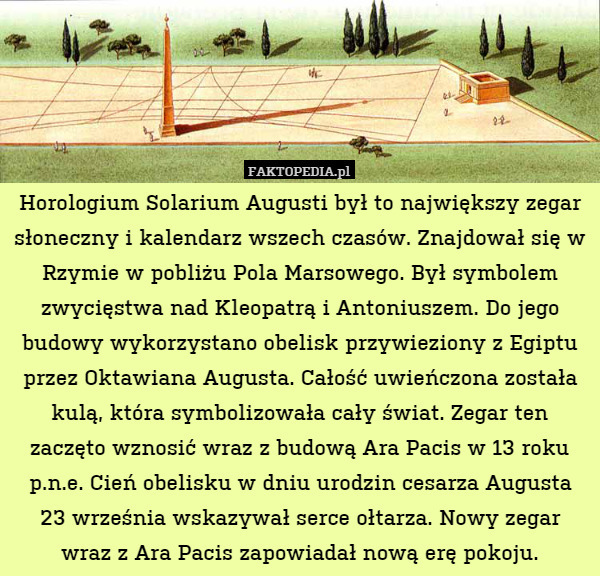 Horologium Solarium Augusti był to największy zegar słoneczny i kalendarz wszech czasów. Znajdował się w Rzymie w pobliżu Pola Marsowego. Był symbolem zwycięstwa nad Kleopatrą i Antoniuszem. Do jego budowy wykorzystano obelisk przywieziony z Egiptu przez Oktawiana Augusta. Całość uwieńczona została kulą, która symbolizowała cały świat. Zegar ten zaczęto wznosić wraz z budową Ara Pacis w 13 roku p.n.e. Cień obelisku w dniu urodzin cesarza Augusta
23 września wskazywał serce ołtarza. Nowy zegar wraz z Ara Pacis zapowiadał nową erę pokoju. 