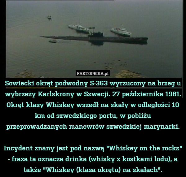 Sowiecki okręt podwodny S-363 wyrzucony na brzeg u wybrzeży Karlskrony w Szwecji. 27 października 1981.
Okręt klasy Whiskey wszedł na skały w odległości 10 km od szwedzkiego portu, w pobliżu przeprowadzanych manewrów szwedzkiej marynarki.

Incydent znany jest pod nazwą "Whiskey on the rocks" - fraza ta oznacza drinka (whisky z kostkami lodu), a także "Whiskey (klasa okrętu) na skałach". 