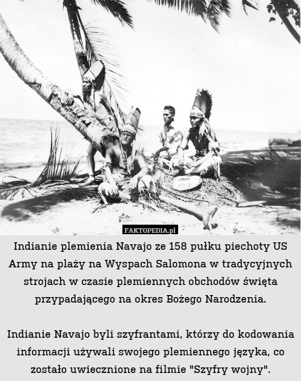 Indianie plemienia Navajo ze 158 pułku piechoty US Army na plaży na Wyspach Salomona w tradycyjnych strojach w czasie plemiennych obchodów święta przypadającego na okres Bożego Narodzenia.

Indianie Navajo byli szyfrantami, którzy do kodowania informacji używali swojego plemiennego języka, co zostało uwiecznione na filmie "Szyfry wojny". 