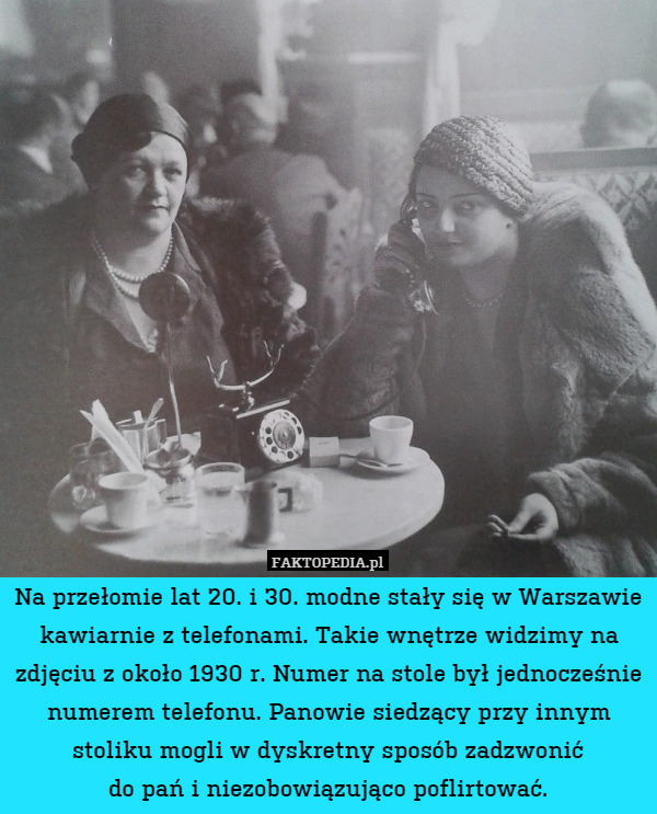 Na przełomie lat 20. i 30. modne stały się w Warszawie kawiarnie z telefonami. Takie wnętrze widzimy na zdjęciu z około 1930 r. Numer na stole był jednocześnie numerem telefonu. Panowie siedzący przy innym stoliku mogli w dyskretny sposób zadzwonić
do pań i niezobowiązująco poflirtować. 