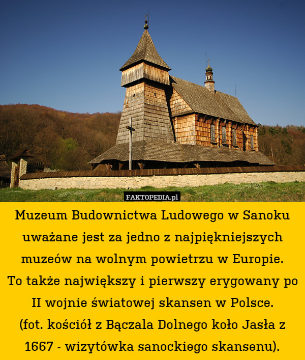 Muzeum Budownictwa Ludowego w Sanoku uważane jest za jedno z najpiękniejszych muzeów na wolnym powietrzu w Europie.
To także największy i pierwszy erygowany po II wojnie światowej skansen w Polsce.
(fot. kościół z Bączala Dolnego koło Jasła z 1667 - wizytówka sanockiego skansenu). 