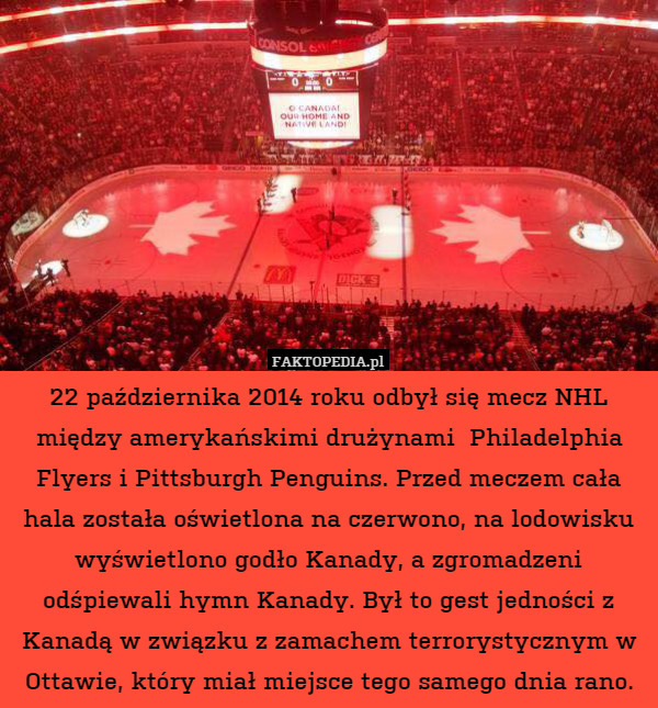 22 października 2014 roku odbył się mecz NHL między amerykańskimi drużynami  Philadelphia Flyers i Pittsburgh Penguins. Przed meczem cała hala została oświetlona na czerwono, na lodowisku wyświetlono godło Kanady, a zgromadzeni odśpiewali hymn Kanady. Był to gest jedności z Kanadą w związku z zamachem terrorystycznym w Ottawie, który miał miejsce tego samego dnia rano. 