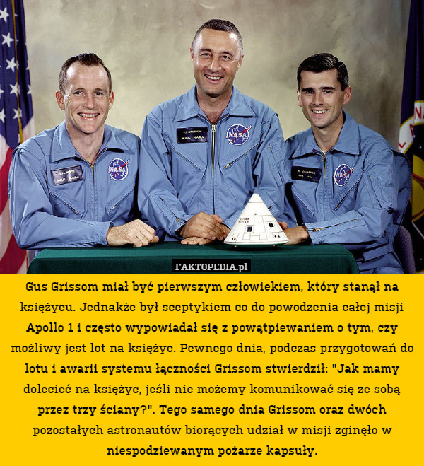 Gus Grissom miał być pierwszym człowiekiem, który stanął na księżycu. Jednakże był sceptykiem co do powodzenia całej misji Apollo 1 i często wypowiadał się z powątpiewaniem o tym, czy możliwy jest lot na księżyc. Pewnego dnia, podczas przygotowań do lotu i awarii systemu łączności Grissom stwierdził: "Jak mamy dolecieć na księżyc, jeśli nie możemy komunikować się ze sobą przez trzy ściany?". Tego samego dnia Grissom oraz dwóch pozostałych astronautów biorących udział w misji zginęło w niespodziewanym pożarze kapsuły. 