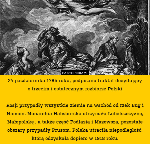 24 października 1795 roku, podpisano traktat decydujący
o trzecim i ostatecznym rozbiorze Polski

Rosji przypadły wszystkie ziemie na wschód od rzek Bug i Niemen. Monarchia Habsburska otrzymała Lubelszczyznę, Małopolskę , a także część Podlasia i Mazowsza, pozostałe obszary przypadły Prusom. Polska utraciła niepodległość, którą odzyskała dopiero w 1918 roku. 