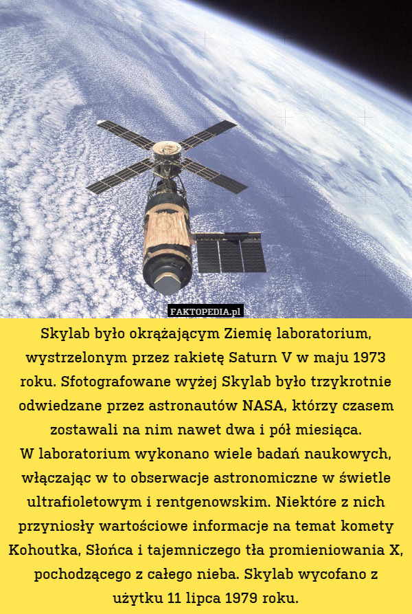 Skylab było okrążającym Ziemię laboratorium, wystrzelonym przez rakietę Saturn V w maju 1973 roku. Sfotografowane wyżej Skylab było trzykrotnie odwiedzane przez astronautów NASA, którzy czasem zostawali na nim nawet dwa i pół miesiąca.
W laboratorium wykonano wiele badań naukowych, włączając w to obserwacje astronomiczne w świetle ultrafioletowym i rentgenowskim. Niektóre z nich przyniosły wartościowe informacje na temat komety Kohoutka, Słońca i tajemniczego tła promieniowania X, pochodzącego z całego nieba. Skylab wycofano z użytku 11 lipca 1979 roku. 