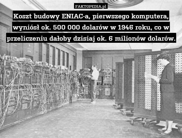 Koszt budowy ENIAC-a, pierwszego komputera, wyniósł ok. 500 000 dolarów w 1946 roku, co w przeliczeniu dałoby dzisiaj ok. 6 milionów dolarów. 