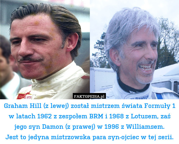 Graham Hill (z lewej) został mistrzem świata Formuły 1 w latach 1962 z zespołem BRM i 1968 z Lotusem, zaś jego syn Damon (z prawej) w 1996 z Williamsem.
Jest to jedyna mistrzowska para syn-ojciec w tej serii. 