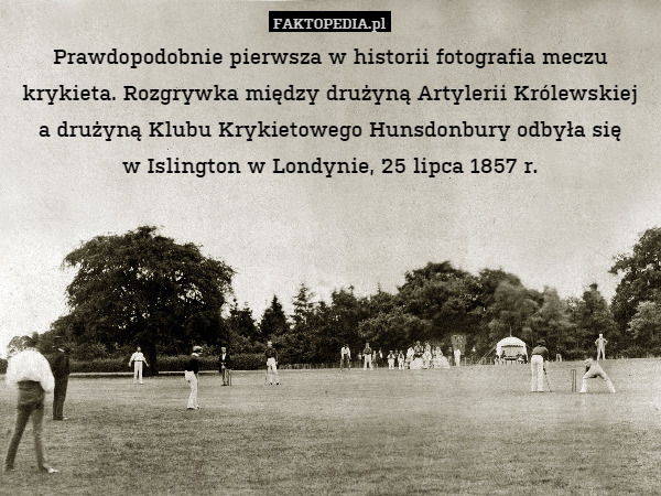 Prawdopodobnie pierwsza w historii fotografia meczu krykieta. Rozgrywka między drużyną Artylerii Królewskiej
a drużyną Klubu Krykietowego Hunsdonbury odbyła się
w Islington w Londynie, 25 lipca 1857 r. 